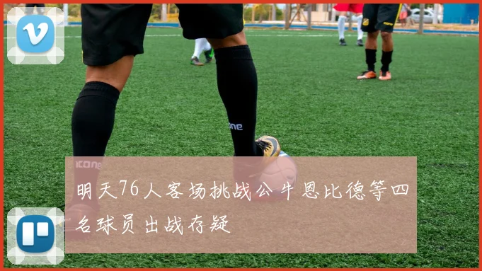 明天76人客场挑战公牛恩比德等四名球员出战存疑