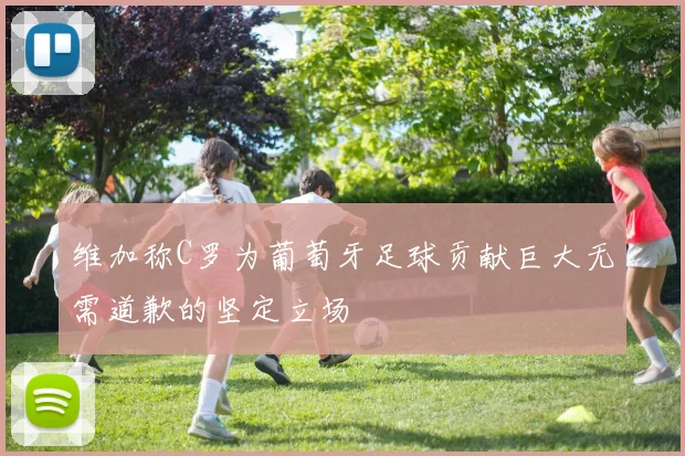 维加称C罗为葡萄牙足球贡献巨大无需道歉的坚定立场