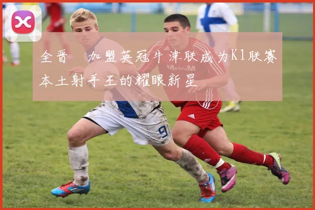 全晋旴加盟英冠牛津联成为K1联赛本土射手王的耀眼新星