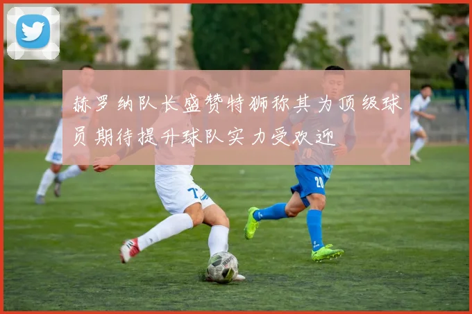 赫罗纳队长盛赞特狮称其为顶级球员期待提升球队实力受欢迎