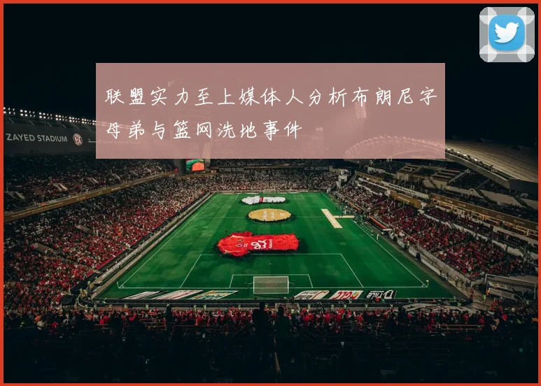 联盟实力至上媒体人分析布朗尼字母弟与篮网洗地事件