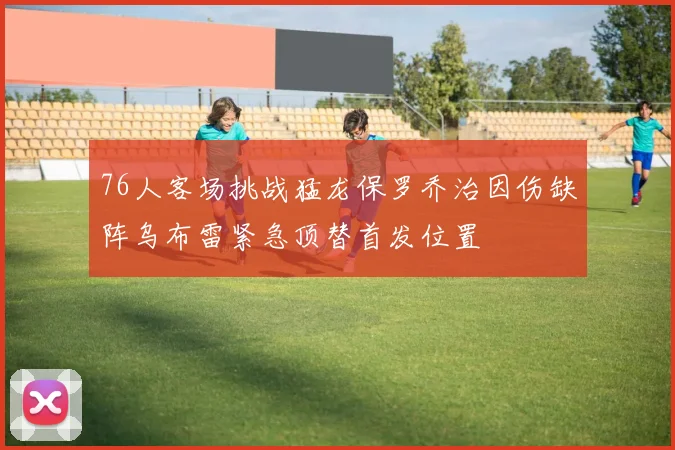 76人客场挑战猛龙保罗乔治因伤缺阵乌布雷紧急顶替首发位置