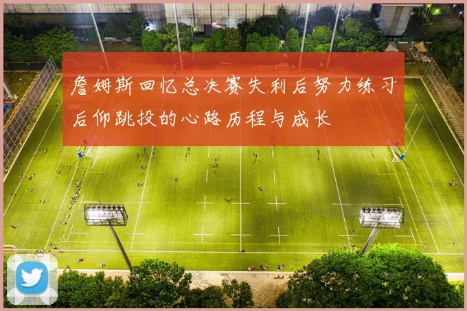 詹姆斯回忆总决赛失利后努力练习后仰跳投的心路历程与成长