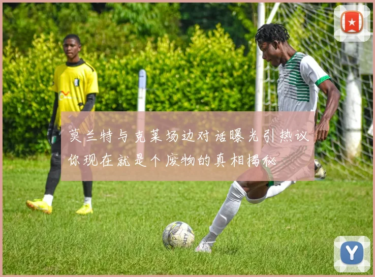 莫兰特与克莱场边对话曝光引热议你现在就是个废物的真相揭秘