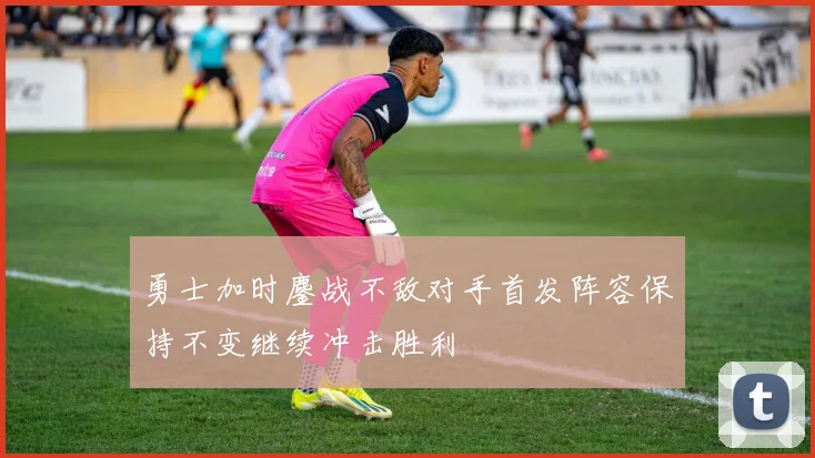 勇士加时鏖战不敌对手首发阵容保持不变继续冲击胜利