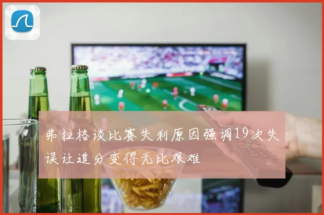 弗拉格谈比赛失利原因强调19次失误让追分变得无比艰难