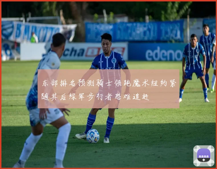 东部排名预测骑士领跑魔术纽约紧随其后绿军步行者恐难追赶