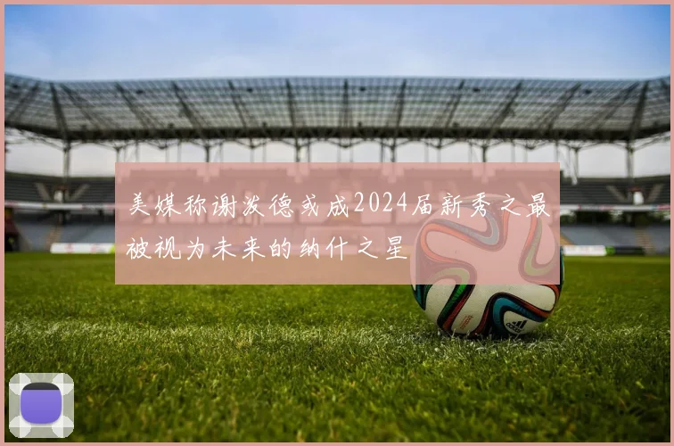 美媒称谢泼德或成2024届新秀之最被视为未来的纳什之星