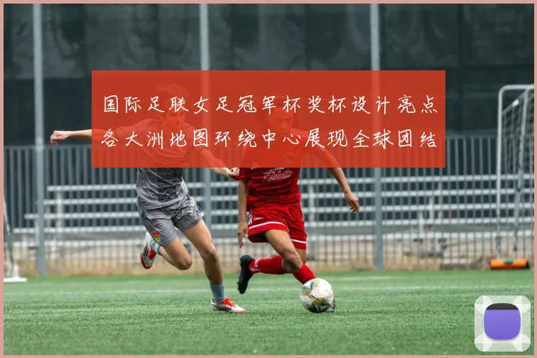国际足联女足冠军杯奖杯设计亮点各大洲地图环绕中心展现全球团结与竞技精神