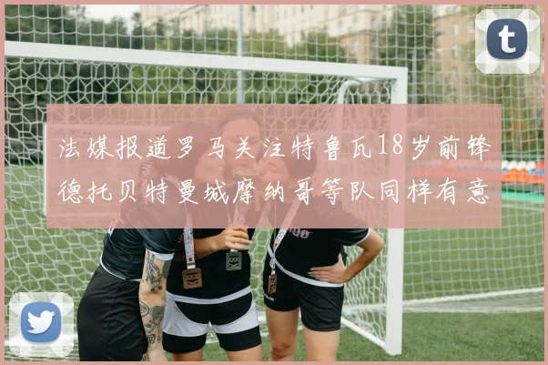 法媒报道罗马关注特鲁瓦18岁前锋德托贝特曼城摩纳哥等队同样有意