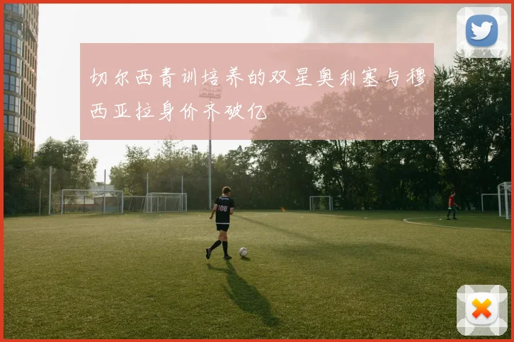 切尔西青训培养的双星奥利塞与穆西亚拉身价齐破亿