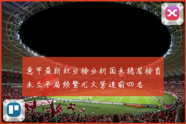 意甲最新积分榜分析国米稳居榜首米兰平局频繁尤文紧追前四名