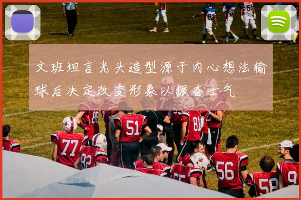 文班坦言光头造型源于内心想法输球后决定改变形象以振奋士气