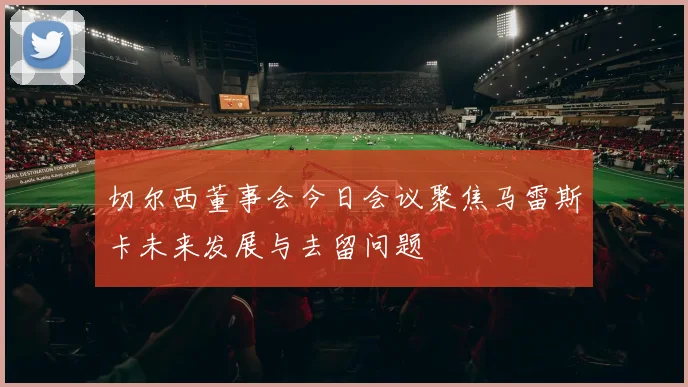 切尔西董事会今日会议聚焦马雷斯卡未来发展与去留问题