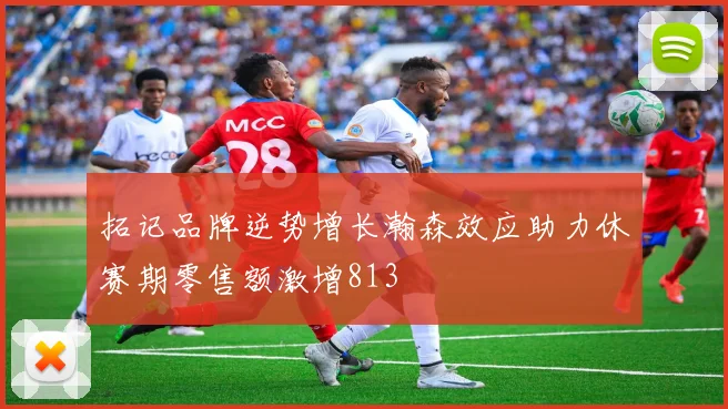 拓记品牌逆势增长瀚森效应助力休赛期零售额激增813
