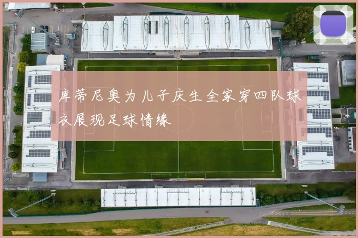 库蒂尼奥为儿子庆生全家穿四队球衣展现足球情缘