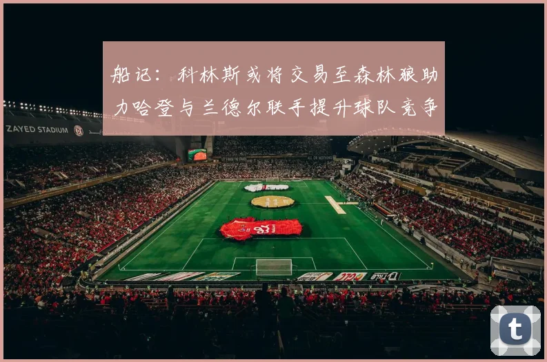 船记：科林斯或将交易至森林狼助力哈登与兰德尔联手提升球队竞争力