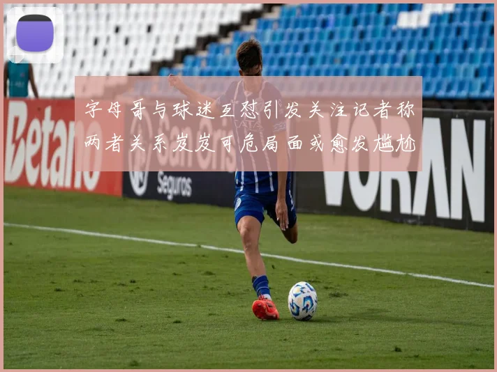 字母哥与球迷互怼引发关注记者称两者关系岌岌可危局面或愈发尴尬