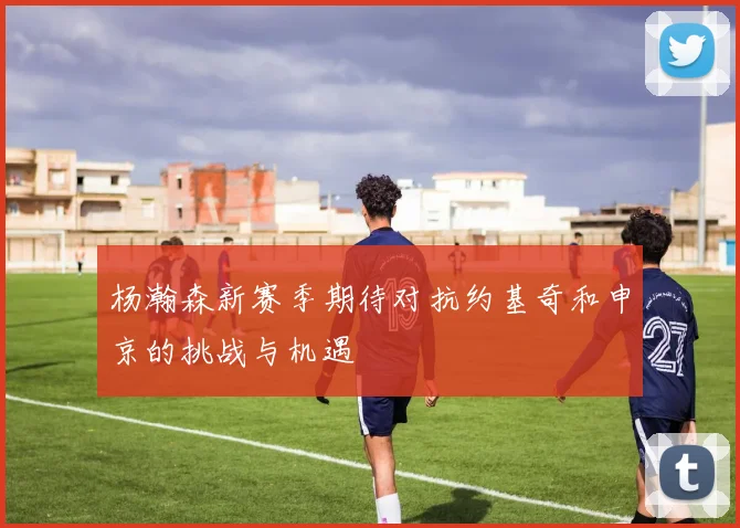 杨瀚森新赛季期待对抗约基奇和申京的挑战与机遇