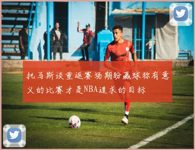 托马斯谈重返赛场期盼赢球称有意义的比赛才是NBA追求的目标