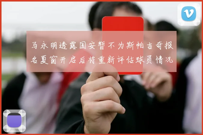 马永明透露国安暂不为斯帕吉奇报名夏窗开启后将重新评估球员情况