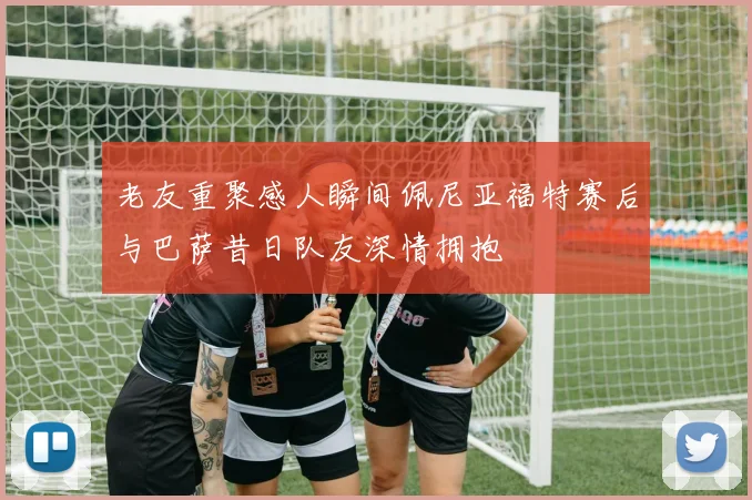老友重聚感人瞬间佩尼亚福特赛后与巴萨昔日队友深情拥抱