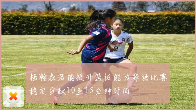 杨瀚森若能提升篮板能力每场比赛稳定贡献10至15分钟时间