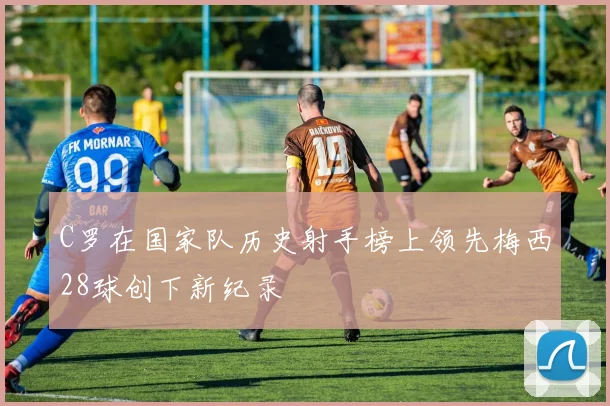 C罗在国家队历史射手榜上领先梅西28球创下新纪录