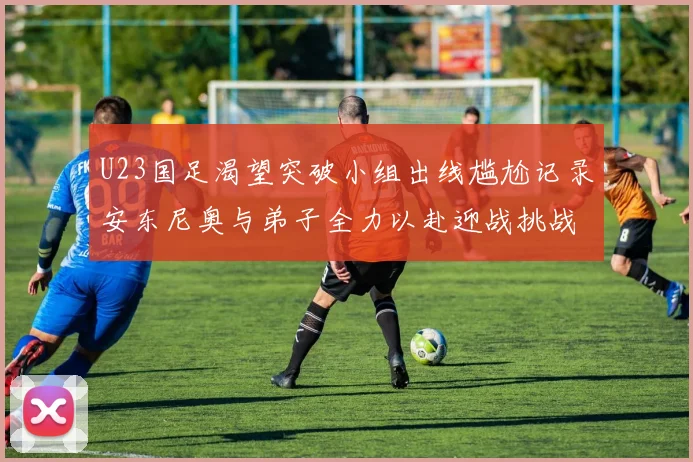 U23国足渴望突破小组出线尴尬记录安东尼奥与弟子全力以赴迎战挑战