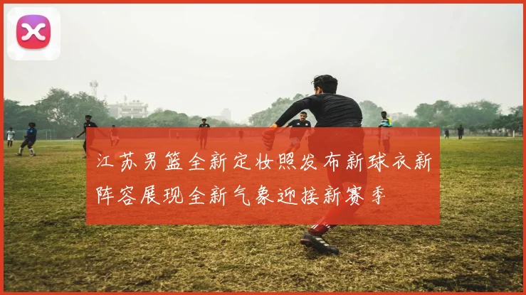 江苏男篮全新定妆照发布新球衣新阵容展现全新气象迎接新赛季