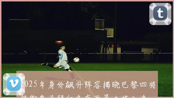2025年身价飙升阵容揭晓巴黎四将领衔皇马拜仁各有两员大将入选