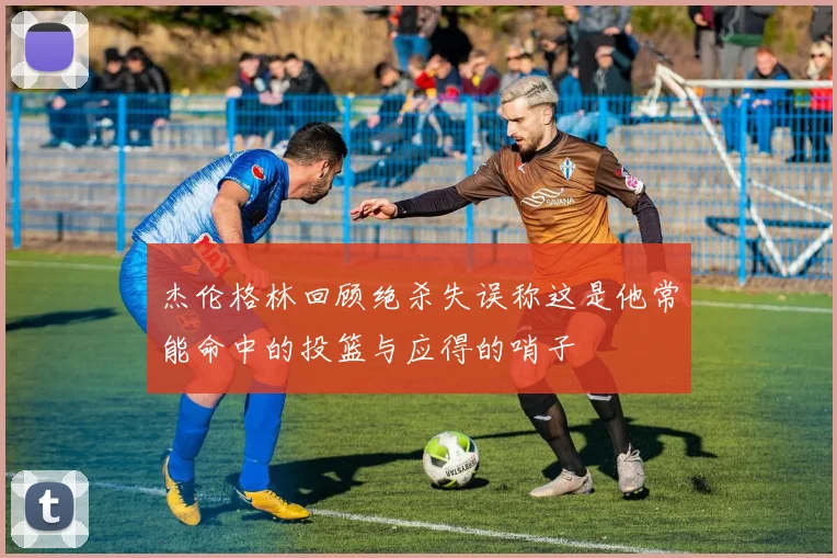 杰伦格林回顾绝杀失误称这是他常能命中的投篮与应得的哨子