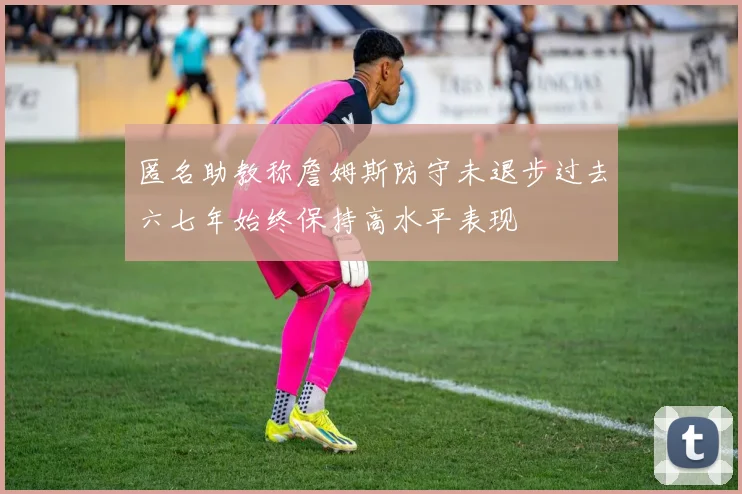 匿名助教称詹姆斯防守未退步过去六七年始终保持高水平表现