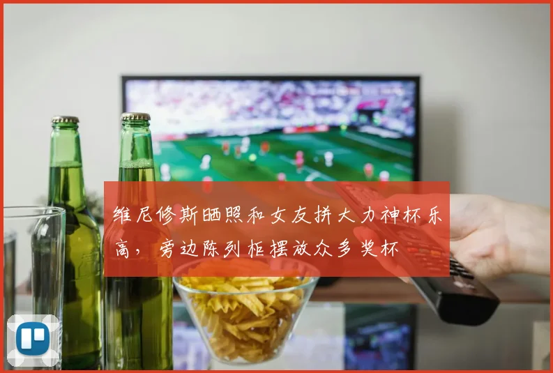 维尼修斯晒照和女友拼大力神杯乐高，旁边陈列柜摆放众多奖杯