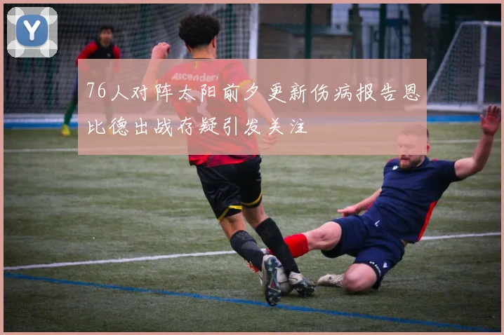 76人对阵太阳前夕更新伤病报告恩比德出战存疑引发关注