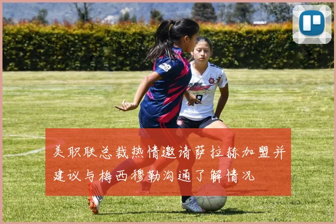 美职联总裁热情邀请萨拉赫加盟并建议与梅西穆勒沟通了解情况