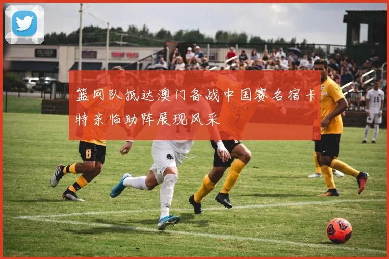 篮网队抵达澳门备战中国赛名宿卡特亲临助阵展现风采