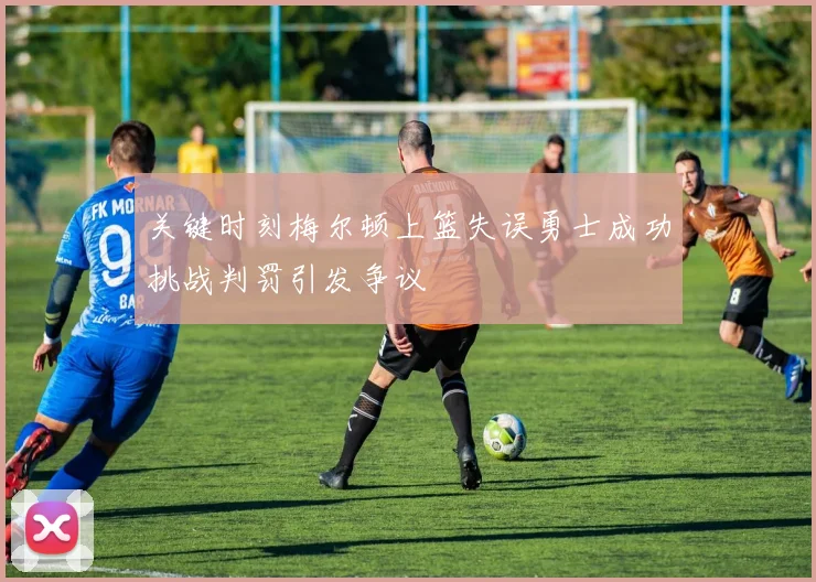 关键时刻梅尔顿上篮失误勇士成功挑战判罚引发争议