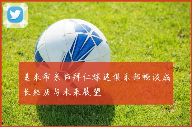 基米希亲临拜仁球迷俱乐部畅谈成长经历与未来展望